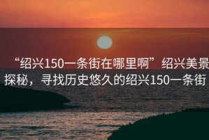 “紹興150一條街在哪里啊”紹興美景探秘，尋找歷史悠久的紹興150一條街