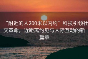 “附近的人200米以內(nèi)約”科技引領(lǐng)社交革命，近距離約見(jiàn)與人際互動(dòng)的新篇章