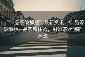 “51品茶破解版”最新資訊，51品茶破解版—品茶新體驗(yàn)，引領(lǐng)茶飲創(chuàng)新潮流
