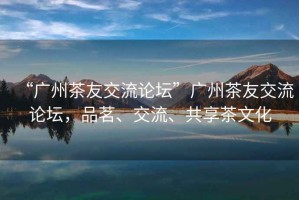 “廣州茶友交流論壇”廣州茶友交流論壇，品茗、交流、共享茶文化