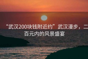 “武漢200塊錢附近約”武漢漫步，二百元內的風景盛宴