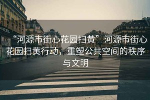 “河源市街心花園掃黃”河源市街心花園掃黃行動(dòng)，重塑公共空間的秩序與文明