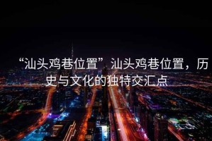 “汕頭雞巷位置”汕頭雞巷位置，歷史與文化的獨特交匯點