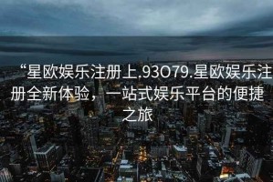 “星歐娛樂(lè)注冊(cè)上.93O79.星歐娛樂(lè)注冊(cè)全新體驗(yàn)，一站式娛樂(lè)平臺(tái)的便捷之旅