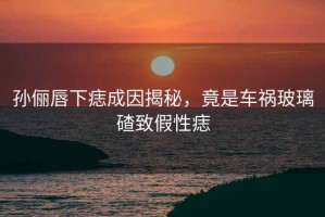 孫儷唇下痣成因揭秘，竟是車禍玻璃碴致假性痣