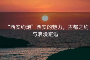 “西安約炮”西安的魅力，古都之約與浪漫邂逅