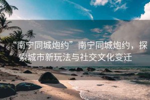 “南寧同城炮約”南寧同城炮約，探索城市新玩法與社交文化變遷
