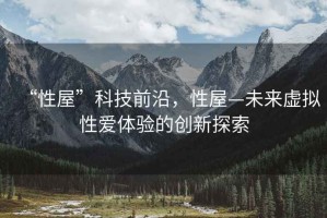 “性屋”科技前沿，性屋—未來虛擬性愛體驗的創(chuàng)新探索