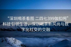 “深圳喝茶看圖 二四七399伽扣呺”科技引領(lǐng)生活，深圳喝茶新風(fēng)尚與數(shù)字化社交的交融