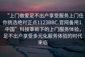 “上門做愛足不出戶享受服務(wù)上門任你挑選絕對正點(diǎn)1123BBC.官網(wǎng)備用1.中國”科技革新下的上門服務(wù)體驗(yàn)，足不出戶享受多元化服務(wù)體驗(yàn)的時代來臨