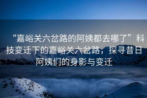 “嘉峪關(guān)六岔路的阿姨都去哪了”科技變遷下的嘉峪關(guān)六岔路，探尋昔日阿姨們的身影與變遷