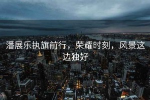 潘展樂(lè)執(zhí)旗前行，榮耀時(shí)刻，風(fēng)景這邊獨(dú)好
