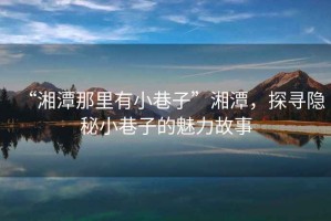 “湘潭那里有小巷子”湘潭，探尋隱秘小巷子的魅力故事