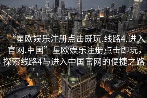 “星歐娛樂注冊點擊既玩.線路4.進(jìn)入官網(wǎng).中國”星歐娛樂注冊點擊即玩，探索線路4與進(jìn)入中國官網(wǎng)的便捷之路