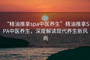 “精油推拿spa中醫(yī)養(yǎng)生”精油推拿SPA中醫(yī)養(yǎng)生，深度解讀現(xiàn)代養(yǎng)生新風(fēng)尚