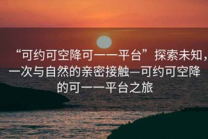 “可約可空降可一一平臺(tái)”探索未知，一次與自然的親密接觸—可約可空降的可一一平臺(tái)之旅