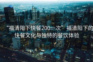 “福清陽下快餐200一次”福清陽下的快餐文化與獨(dú)特的餐飲體驗(yàn)