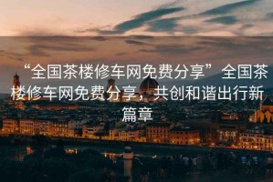 “全國茶樓修車網(wǎng)免費(fèi)分享”全國茶樓修車網(wǎng)免費(fèi)分享，共創(chuàng)和諧出行新篇章