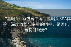 “嘉峪關(guān)spa包含口嗎”嘉峪關(guān)SPA體驗(yàn)，深度放松與專業(yè)的呵護(hù)，是否包含特殊服務(wù)？