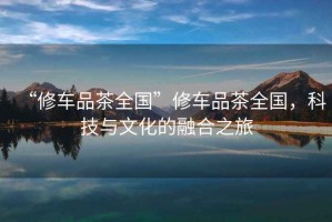 “修車品茶全國”修車品茶全國，科技與文化的融合之旅
