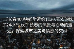 “長(zhǎng)春400塊錢附近約1130.喜歡的妹子24小時(shí).cc”長(zhǎng)春的風(fēng)景與心動(dòng)的邂逅，探索城市之美與情感的交織