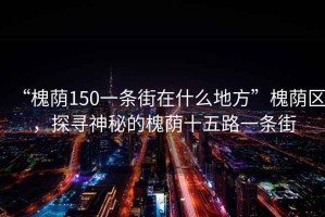“槐蔭150一條街在什么地方”槐蔭區(qū)，探尋神秘的槐蔭十五路一條街
