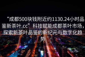 “成都500塊錢附近約1130.24小時品鑒新茶葉.cc”科技賦能成都茶葉市場，探索新茶葉品鑒的新紀(jì)元與數(shù)字化趨勢