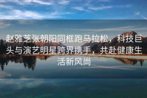 趙雅芝張朝陽(yáng)同框跑馬拉松，科技巨頭與演藝明星跨界攜手，共赴健康生活新風(fēng)尚