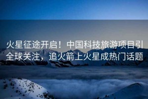 火星征途開啟！中國科技旅游項(xiàng)目引全球關(guān)注，追火箭上火星成熱門話題