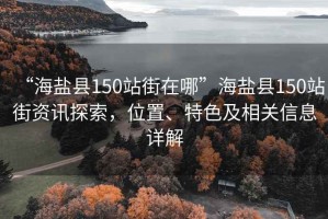 “海鹽縣150站街在哪”海鹽縣150站街資訊探索，位置、特色及相關(guān)信息詳解