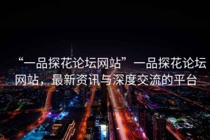 “一品探花論壇網(wǎng)站”一品探花論壇網(wǎng)站，最新資訊與深度交流的平臺