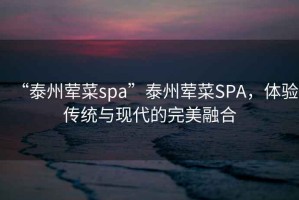 “泰州葷菜spa”泰州葷菜SPA，體驗(yàn)傳統(tǒng)與現(xiàn)代的完美融合