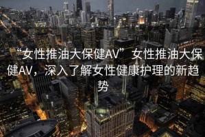 “女性推油大保健AV”女性推油大保健AV，深入了解女性健康護(hù)理的新趨勢(shì)