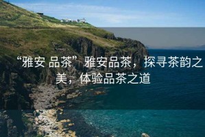 “雅安 品茶”雅安品茶，探尋茶韻之美，體驗(yàn)品茶之道