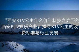 “西安KTV公主什么價(jià)”科技之光下的西安KTV娛樂產(chǎn)業(yè)，探尋KTV公主的收費(fèi)標(biāo)準(zhǔn)與行業(yè)發(fā)展