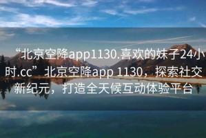 “北京空降app1130.喜歡的妹子24小時.cc”北京空降app 1130，探索社交新紀元，打造全天候互動體驗平臺