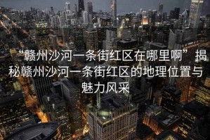 “贛州沙河一條街紅區(qū)在哪里啊”揭秘贛州沙河一條街紅區(qū)的地理位置與魅力風(fēng)采