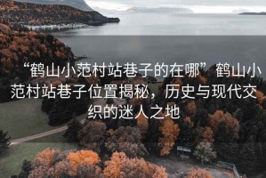 “鶴山小范村站巷子的在哪”鶴山小范村站巷子位置揭秘，歷史與現(xiàn)代交織的迷人之地