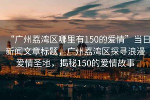 “廣州荔灣區(qū)哪里有150的愛情”當(dāng)日新聞文章標(biāo)題，廣州荔灣區(qū)探尋浪漫愛情圣地，揭秘150的愛情故事