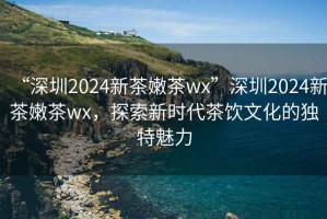 “深圳2024新茶嫩茶wx”深圳2024新茶嫩茶wx，探索新時(shí)代茶飲文化的獨(dú)特魅力