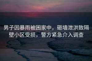 男子因暴雨被困家中，砸墻泄洪致隔壁小區(qū)受損，警方緊急介入調(diào)查
