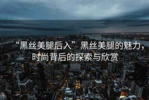 “黑絲美腿后入”黑絲美腿的魅力，時(shí)尚背后的探索與欣賞