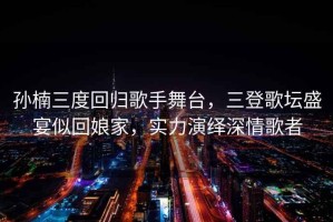 孫楠三度回歸歌手舞臺(tái)，三登歌壇盛宴似回娘家，實(shí)力演繹深情歌者