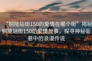 “銅陵站街150的愛情在哪個(gè)街”揭秘銅陵站街150的愛情故事，探尋神秘街巷中的浪漫傳說
