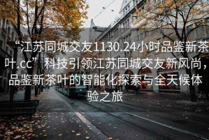 “江蘇同城交友1130.24小時品鑒新茶葉.cc”科技引領(lǐng)江蘇同城交友新風(fēng)尚，品鑒新茶葉的智能化探索與全天候體驗之旅