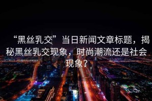 “黑絲乳交”當日新聞文章標題，揭秘黑絲乳交現(xiàn)象，時尚潮流還是社會現(xiàn)象？