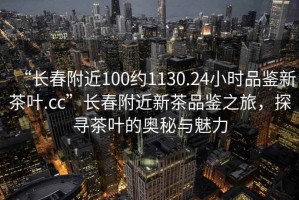 “長(zhǎng)春附近100約1130.24小時(shí)品鑒新茶葉.cc”長(zhǎng)春附近新茶品鑒之旅，探尋茶葉的奧秘與魅力