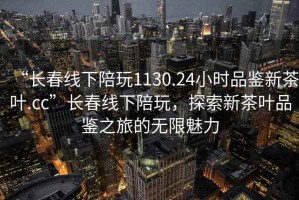 “長春線下陪玩1130.24小時品鑒新茶葉.cc”長春線下陪玩，探索新茶葉品鑒之旅的無限魅力