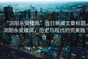 “瀏陽永安樓鳳”當(dāng)日新聞文章標(biāo)題，瀏陽永安樓鳳，歷史與現(xiàn)代的完美融合