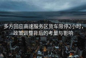 多方回應高速服務區(qū)貨車限停2小時，政策調整背后的考量與影響
